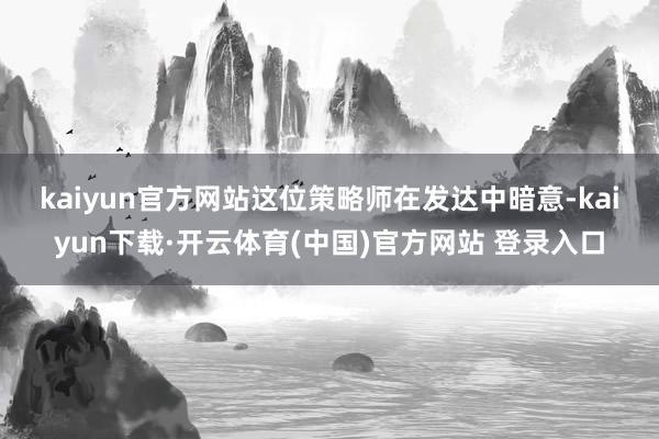 kaiyun官方网站　　这位策略师在发达中暗意-kaiyun下载·开云体育(中国)官方网站 登录入口