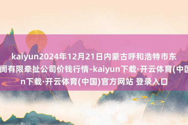 kaiyun2024年12月21日内蒙古呼和浩特市东瓦窑农副产物批发阛阓有限牵扯公司价钱行情-kaiyun下载·开云体育(中国)官方网站 登录入口