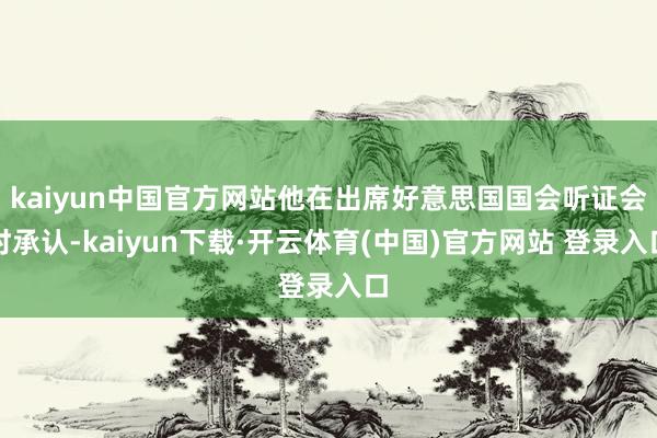 kaiyun中国官方网站他在出席好意思国国会听证会时承认-kaiyun下载·开云体育(中国)官方网站 登录入口