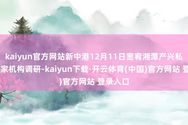 kaiyun官方网站新中港12月11日宽宥湘潭产兴私募等22家机构调研-kaiyun下载·开云体育(中国)官方网站 登录入口