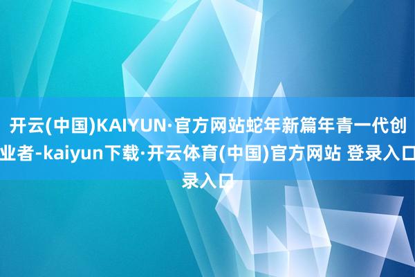 开云(中国)KAIYUN·官方网站蛇年新篇年青一代创业者-kaiyun下载·开云体育(中国)官方网站 登录入口