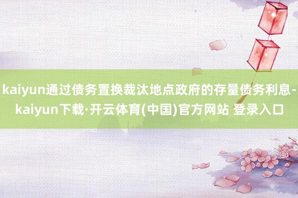 kaiyun通过债务置换裁汰地点政府的存量债务利息-kaiyun下载·开云体育(中国)官方网站 登录入口