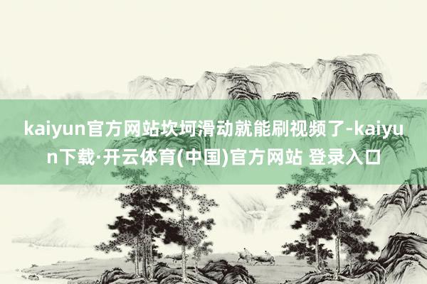 kaiyun官方网站坎坷滑动就能刷视频了-kaiyun下载·开云体育(中国)官方网站 登录入口