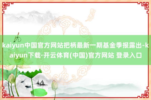 kaiyun中国官方网站把柄最新一期基金季报露出-kaiyun下载·开云体育(中国)官方网站 登录入口