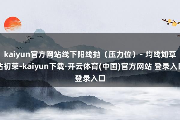 kaiyun官方网站线下阳线抛（压力位）- 均线如草枯初荣-kaiyun下载·开云体育(中国)官方网站 登录入口