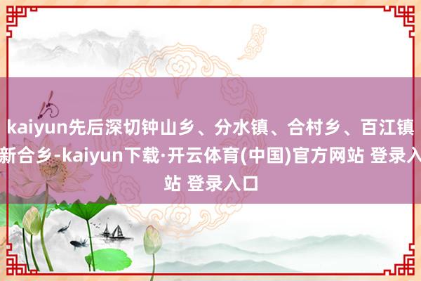 kaiyun先后深切钟山乡、分水镇、合村乡、百江镇和新合乡-kaiyun下载·开云体育(中国)官方网站 登录入口