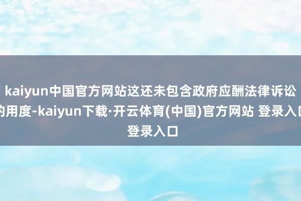 kaiyun中国官方网站这还未包含政府应酬法律诉讼的用度-kaiyun下载·开云体育(中国)官方网站 登录入口