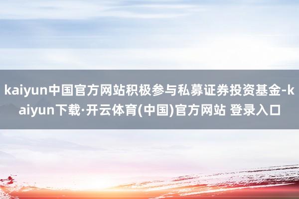 kaiyun中国官方网站积极参与私募证券投资基金-kaiyun下载·开云体育(中国)官方网站 登录入口