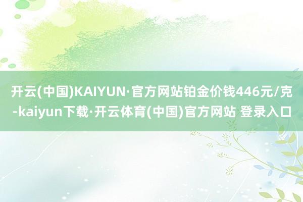 开云(中国)KAIYUN·官方网站铂金价钱446元/克-kaiyun下载·开云体育(中国)官方网站 登录入口