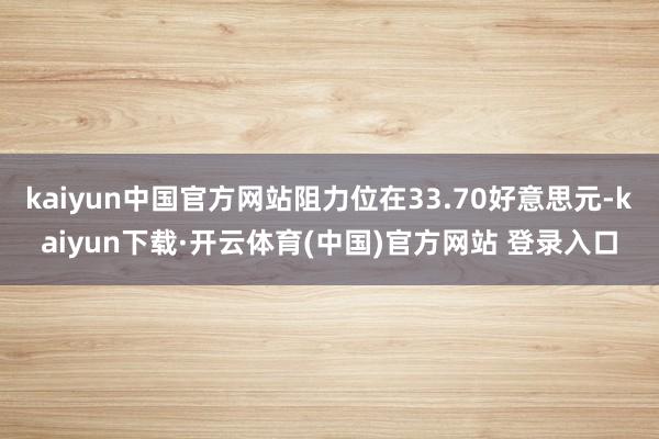 kaiyun中国官方网站阻力位在33.70好意思元-kaiyun下载·开云体育(中国)官方网站 登录入口
