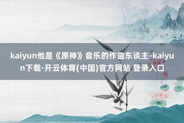 kaiyun他是《原神》音乐的作曲东谈主-kaiyun下载·开云体育(中国)官方网站 登录入口