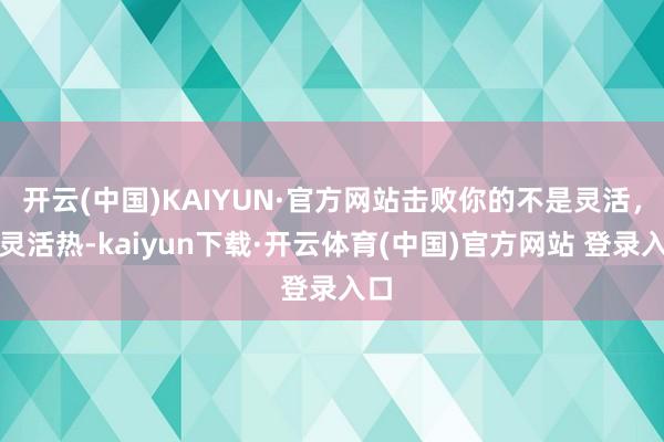 开云(中国)KAIYUN·官方网站击败你的不是灵活，是灵活热-kaiyun下载·开云体育(中国)官方网站 登录入口