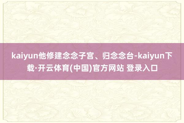 kaiyun他修建念念子宫、归念念台-kaiyun下载·开云体育(中国)官方网站 登录入口