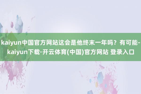 kaiyun中国官方网站这会是他终末一年吗？有可能-kaiyun下载·开云体育(中国)官方网站 登录入口