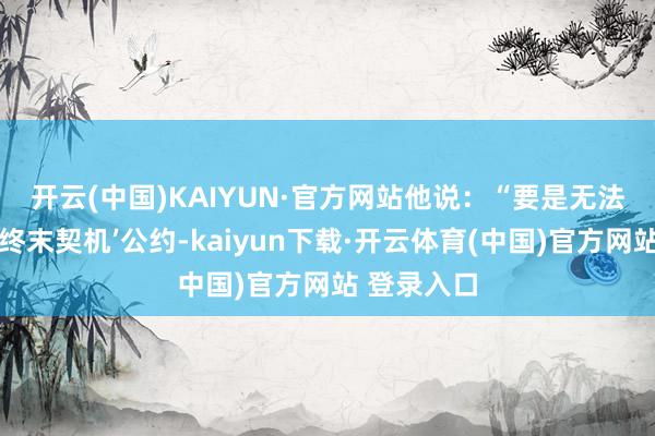 开云(中国)KAIYUN·官方网站　　他说：“要是无法实现这项‘终末契机’公约-kaiyun下载·开云体育(中国)官方网站 登录入口