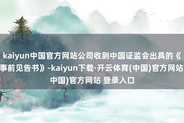 kaiyun中国官方网站公司收到中国证监会出具的《行政处罚事前见告书》-kaiyun下载·开云体育(中国)官方网站 登录入口