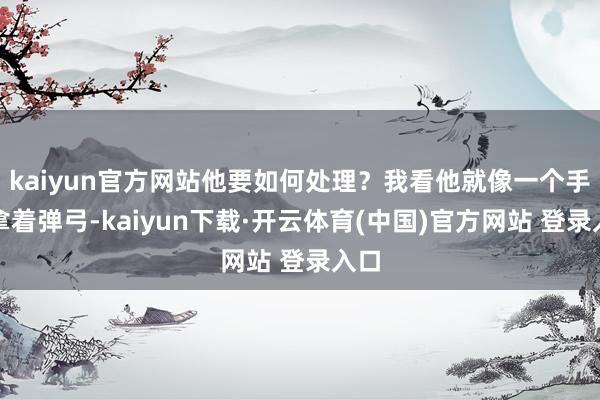 kaiyun官方网站他要如何处理？我看他就像一个手里拿着弹弓-kaiyun下载·开云体育(中国)官方网站 登录入口