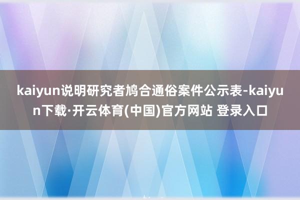 kaiyun说明研究者鸠合通俗案件公示表-kaiyun下载·开云体育(中国)官方网站 登录入口